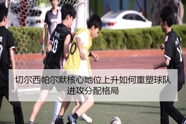 切尔西帕尔默核心地位上升如何重塑球队进攻分配格局
