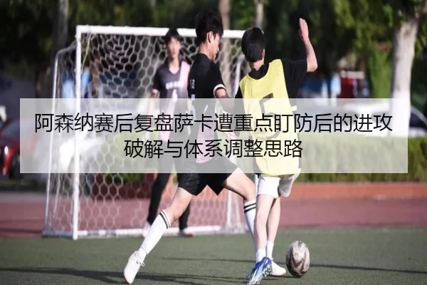 阿森纳赛后复盘萨卡遭重点盯防后的进攻破解与体系调整思路