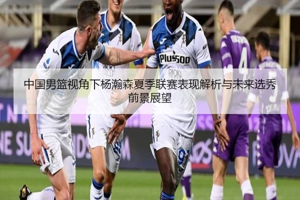 中国男篮视角下杨瀚森夏季联赛表现解析与未来选秀前景展望