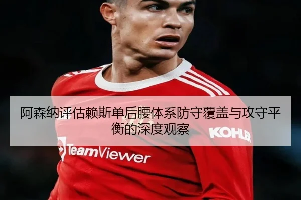 阿森纳评估赖斯单后腰体系防守覆盖与攻守平衡的深度观察