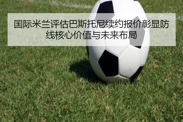 国际米兰评估巴斯托尼续约报价彰显防线核心价值与未来布局