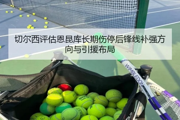 切尔西评估恩昆库长期伤停后锋线补强方向与引援布局