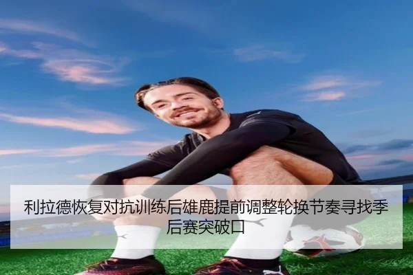 利拉德恢复对抗训练后雄鹿提前调整轮换节奏寻找季后赛突破口