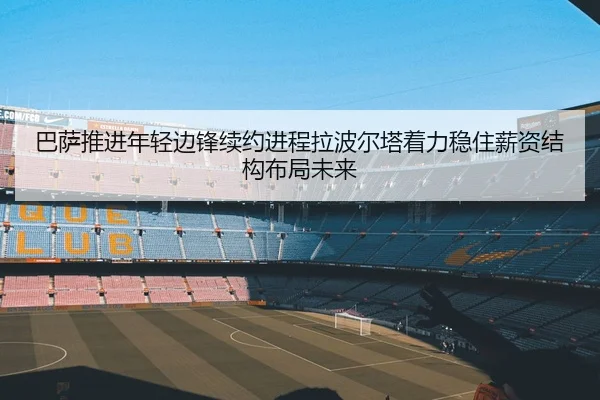 巴萨推进年轻边锋续约进程拉波尔塔着力稳住薪资结构布局未来